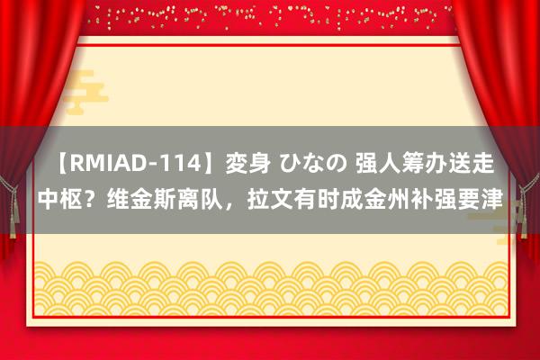 【RMIAD-114】変身 ひなの 强人筹办送走中枢？维金斯离队，拉文有时成金州补强要津