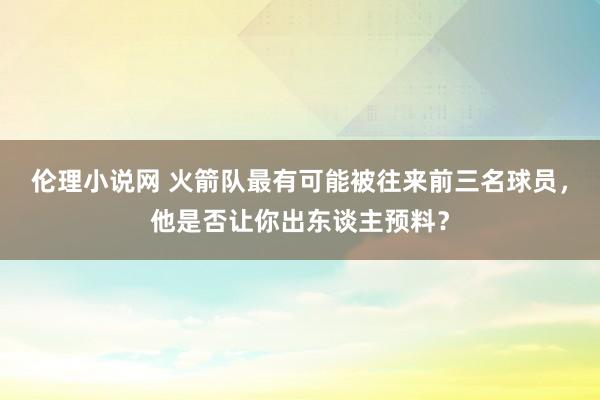 伦理小说网 火箭队最有可能被往来前三名球员，他是否让你出东谈主预料？