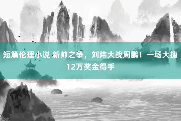 短篇伦理小说 新帅之争，刘炜大战周鹏！一场大捷12万奖金得手