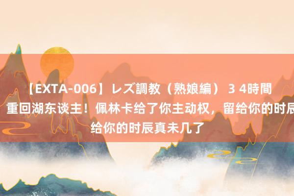 【EXTA-006】レズ調教（熟娘編） 3 4時間 1869万，重回湖东谈主！佩林卡给了你主动权，留给你的时辰真未几了