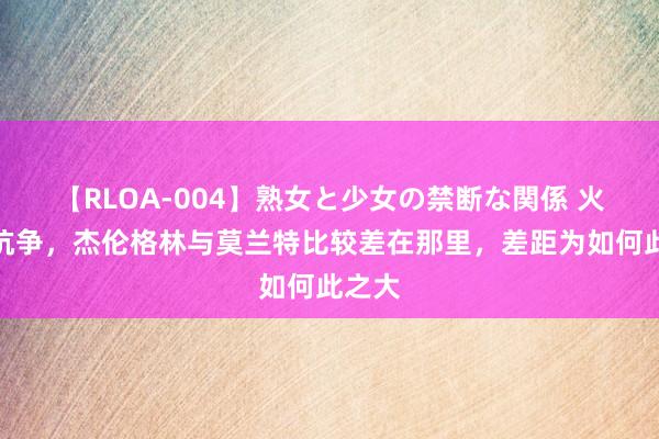 【RLOA-004】熟女と少女の禁断な関係 火箭的抗争，杰伦格林与莫兰特比较差在那里，差距为如何此之大