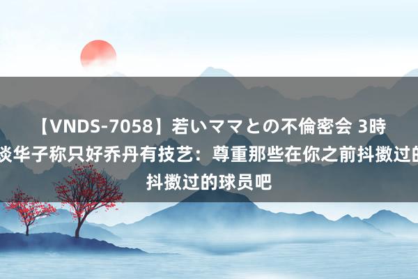 【VNDS-7058】若いママとの不倫密会 3時間 哈珀谈华子称只好乔丹有技艺：尊重那些在你之前抖擞过的球员吧