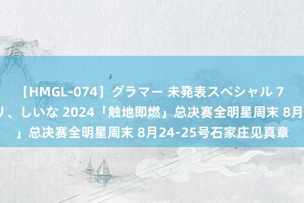 【HMGL-074】グラマー 未発表スペシャル 7 ゆず、MARIA、アメリ、しいな 2024「触地即燃」总决赛全明星周末 8月24-25号石家庄见真章