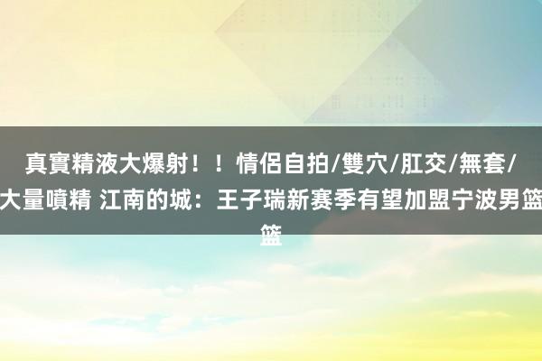 真實精液大爆射！！情侶自拍/雙穴/肛交/無套/大量噴精 江南的城：王子瑞新赛季有望加盟宁波男篮