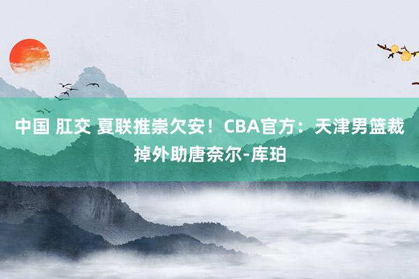 中国 肛交 夏联推崇欠安！CBA官方：天津男篮裁掉外助唐奈尔-库珀