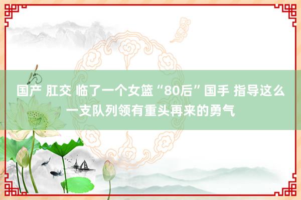 国产 肛交 临了一个女篮“80后”国手 指导这么一支队列领有重头再来的勇气