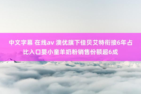 中文字幕 在线av 澳优旗下佳贝艾特衔接6年占比入口婴小童羊奶粉销售份额超6成