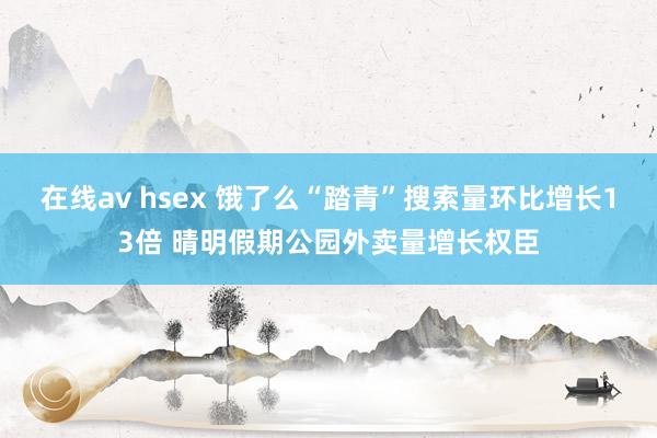 在线av hsex 饿了么“踏青”搜索量环比增长13倍 晴明假期公园外卖量增长权臣