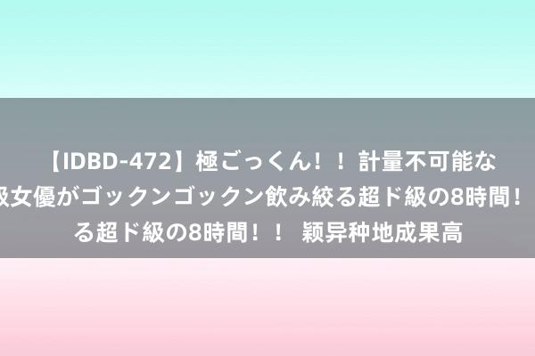 【IDBD-472】極ごっくん！！計量不可能な爆量ザーメンをS級女優がゴックンゴックン飲み絞る超ド級の8時間！！ 颖异种地成果高