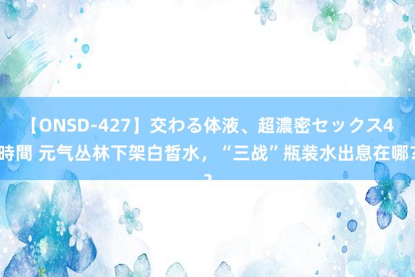 【ONSD-427】交わる体液、超濃密セックス4時間 元气丛林下架白皙水，“三战”瓶装水出息在哪？