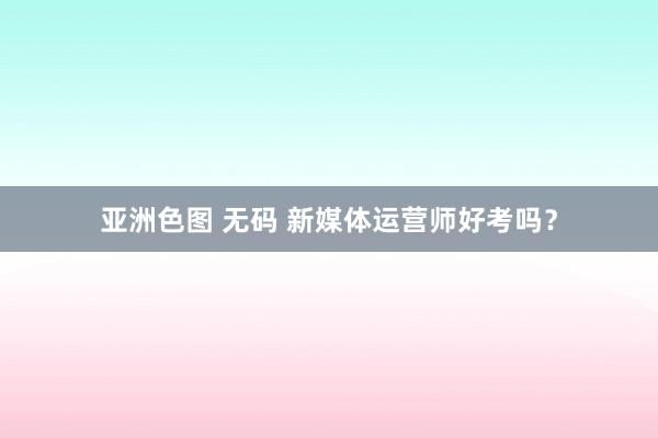 亚洲色图 无码 新媒体运营师好考吗？