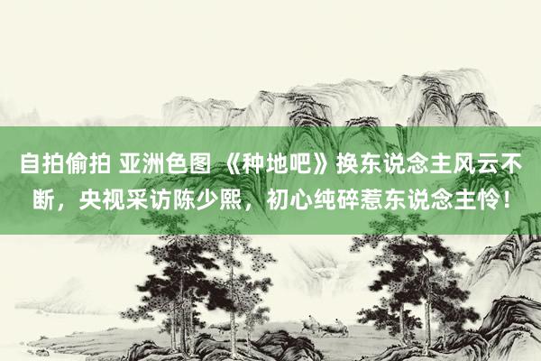 自拍偷拍 亚洲色图 《种地吧》换东说念主风云不断，央视采访陈少熙，初心纯碎惹东说念主怜！