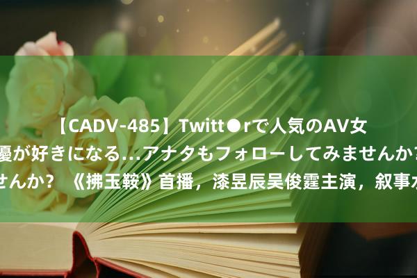 【CADV-485】Twitt●rで人気のAV女優 SNSでますますAV女優が好きになる…アナタもフォローしてみませんか？ 《拂玉鞍》首播，漆昱辰吴俊霆主演，叙事水平低，低质料甜宠剧