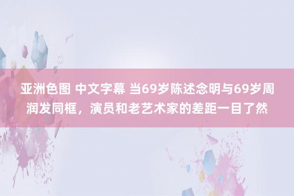 亚洲色图 中文字幕 当69岁陈述念明与69岁周润发同框，演员和老艺术家的差距一目了然