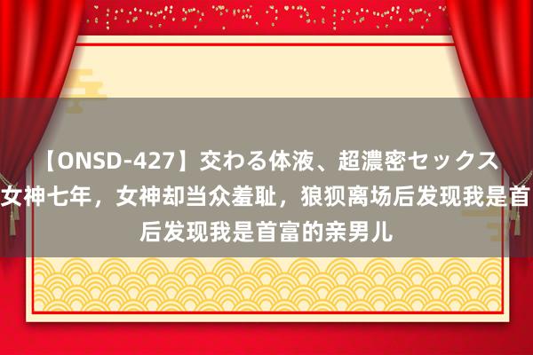 【ONSD-427】交わる体液、超濃密セックス4時間 舔了女神七年，女神却当众羞耻，狼狈离场后发现我是首富的亲男儿