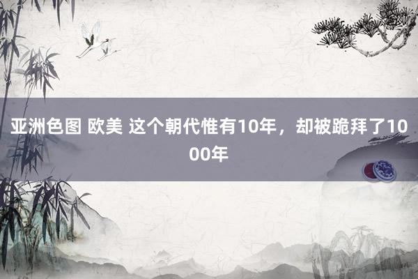 亚洲色图 欧美 这个朝代惟有10年，却被跪拜了1000年