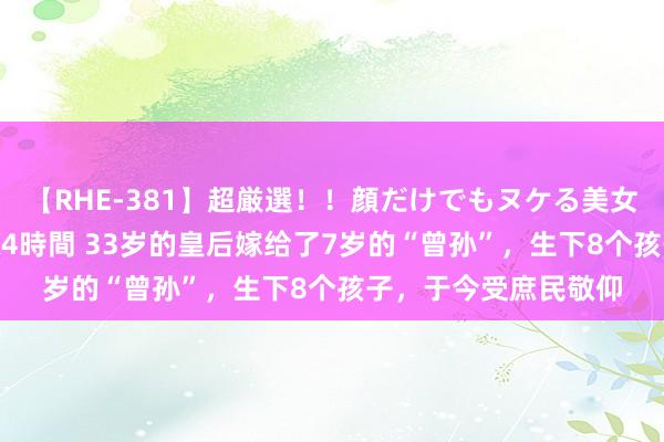 【RHE-381】超厳選！！顔だけでもヌケる美女の巨乳が揺れるSEX4時間 33岁的皇后嫁给了7岁的“曾孙”，生下8个孩子，于今受庶民敬仰