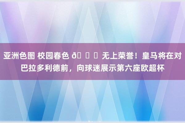 亚洲色图 校园春色 ?无上荣誉！皇马将在对巴拉多利德前，向球迷展示第六座欧超杯