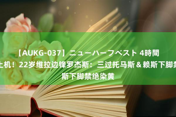 【AUKG-037】ニューハーフベスト 4時間 恐怖推土机！22岁维拉边锋罗杰斯：三过托马斯＆赖斯下脚禁绝染黄