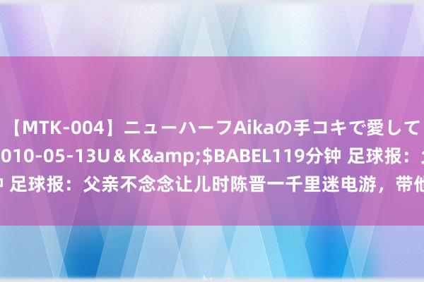 【MTK-004】ニューハーフAikaの手コキで愛して…。</a>2010-05-13U＆K&$BABEL119分钟 足球报：父亲不念念让儿时陈晋一千里迷电游，带他去球场坐窝迷上足球