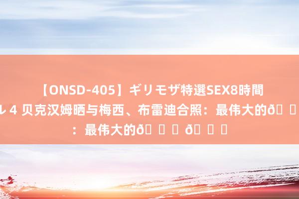 【ONSD-405】ギリモザ特選SEX8時間スペシャル 4 贝克汉姆晒与梅西、布雷迪合照：最伟大的??