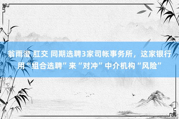 翁雨澄 肛交 同期选聘3家司帐事务所，这家银行用“组合选聘”来“对冲”中介机构“风险”