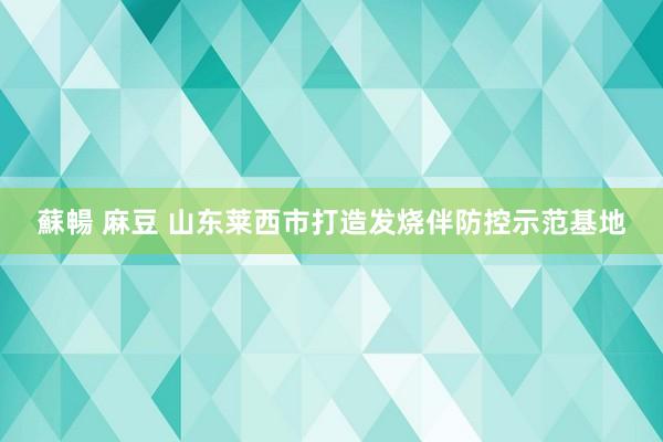 蘇暢 麻豆 山东莱西市打造发烧伴防控示范基地