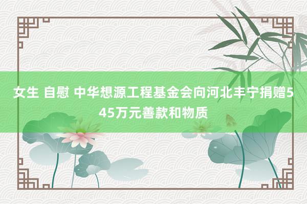 女生 自慰 中华想源工程基金会向河北丰宁捐赠545万元善款和物质