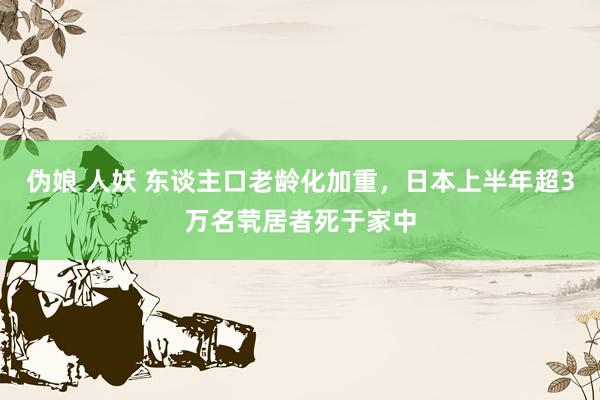 伪娘 人妖 东谈主口老龄化加重，日本上半年超3万名茕居者死于家中