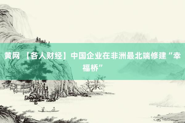 黄网 【各人财经】中国企业在非洲最北端修建“幸福桥”