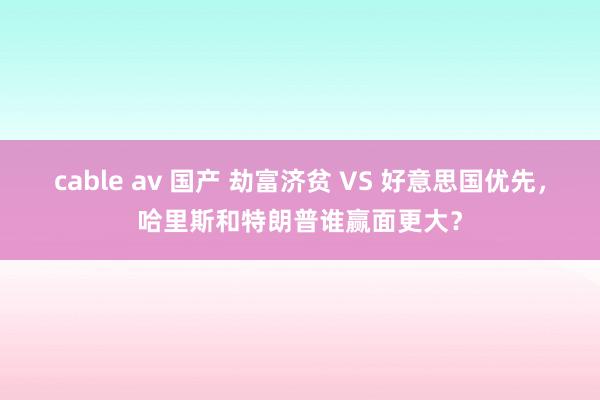 cable av 国产 劫富济贫 VS 好意思国优先，哈里斯和特朗普谁赢面更大？