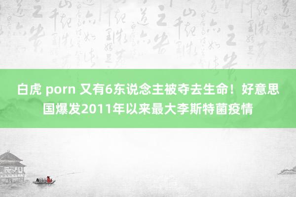 白虎 porn 又有6东说念主被夺去生命！好意思国爆发2011年以来最大李斯特菌疫情