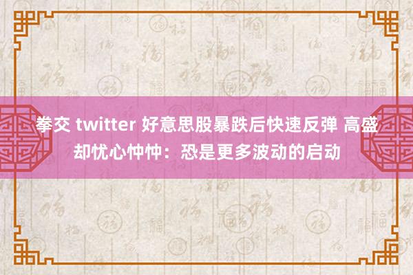 拳交 twitter 好意思股暴跌后快速反弹 高盛却忧心忡忡：恐是更多波动的启动