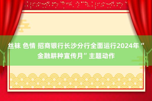 丝袜 色情 招商银行长沙分行全面运行2024年“金融耕种宣传月”主题动作