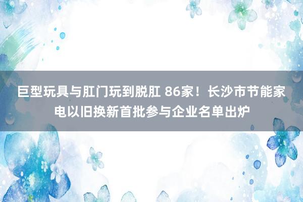 巨型玩具与肛门玩到脱肛 86家！长沙市节能家电以旧换新首批参与企业名单出炉