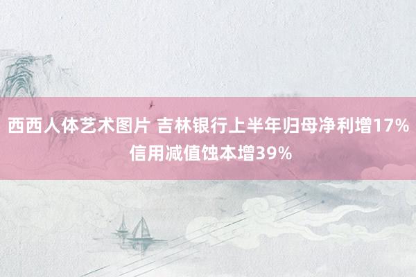 西西人体艺术图片 吉林银行上半年归母净利增17% 信用减值蚀本增39%