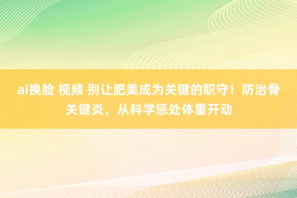 ai换脸 视频 别让肥美成为关键的职守！防治骨关键炎，从科学惩处体重开动