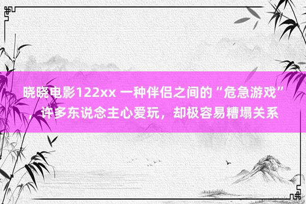 晓晓电影122xx 一种伴侣之间的“危急游戏”，许多东说念主心爱玩，却极容易糟塌关系