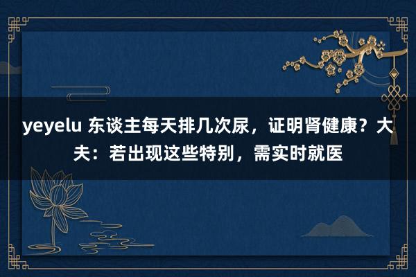 yeyelu 东谈主每天排几次尿，证明肾健康？大夫：若出现这些特别，需实时就医