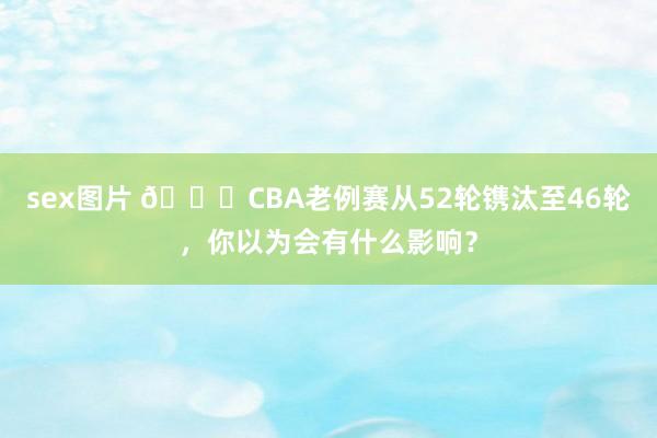 sex图片 👀CBA老例赛从52轮镌汰至46轮，你以为会有什么影响？