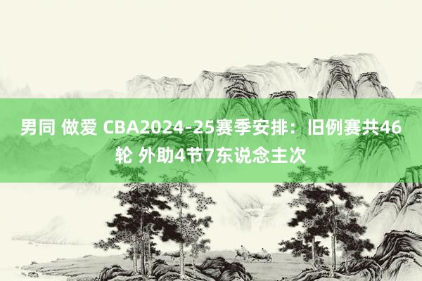 男同 做爱 CBA2024-25赛季安排：旧例赛共46轮 外助4节7东说念主次