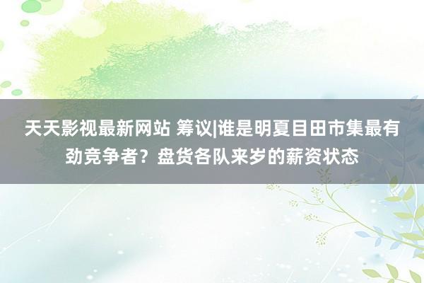 天天影视最新网站 筹议|谁是明夏目田市集最有劲竞争者？盘货各队来岁的薪资状态