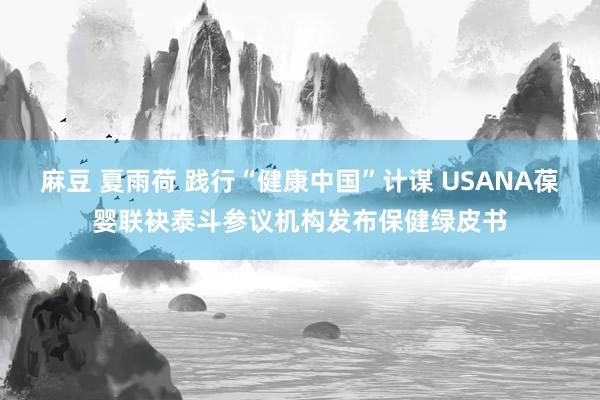 麻豆 夏雨荷 践行“健康中国”计谋 USANA葆婴联袂泰斗参议机构发布保健绿皮书