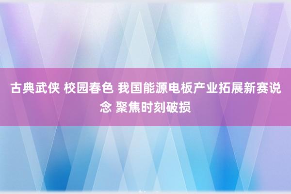 古典武侠 校园春色 我国能源电板产业拓展新赛说念 聚焦时刻破损