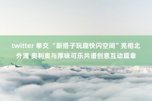 twitter 拳交 “新搭子玩趣快闪空间”亮相北外滩 奥利奥与厚味可乐共谱创意互动篇章