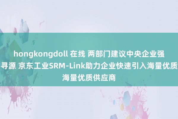 hongkongdoll 在线 两部门建议中央企业强化采购寻源 京东工业SRM-Link助力企业快速引入海量优质供应商