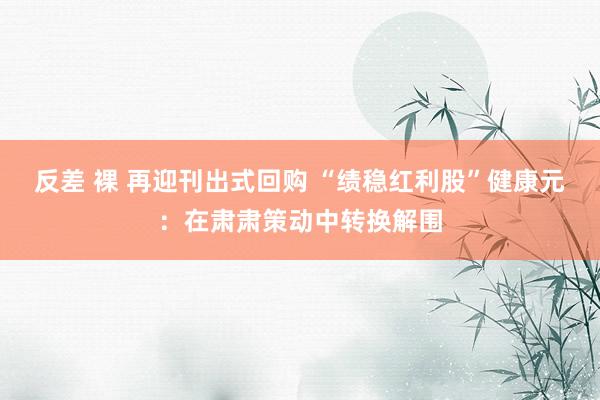 反差 裸 再迎刊出式回购 “绩稳红利股”健康元：在肃肃策动中转换解围