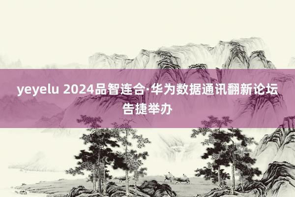 yeyelu 2024品智连合·华为数据通讯翻新论坛告捷举办