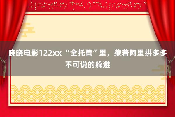 晓晓电影122xx “全托管”里，藏着阿里拼多多不可说的躲避