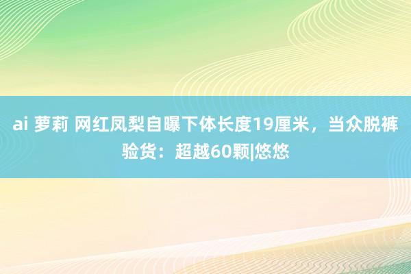 ai 萝莉 网红凤梨自曝下体长度19厘米，当众脱裤验货：超越60颗|悠悠